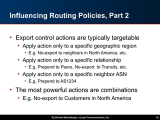 Influencing Routing Policies, Part 2
• Export control actions are typically targetable
• Apply action only to a specific geographic region
• E.g. No-export to neighbors in North America, etc.
• Apply action only to a specific relationship
• E.g. Prepend to Peers, No-export to Transits, etc.
• Apply action only to a specific neighbor ASN
• E.g. Prepend to AS1234
• The most powerful actions are combinations
• E.g. No-export to Customers in North America
By Richard Steenbergen, nLayer Communications, Inc. 18
 