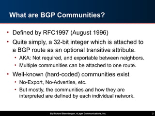 What are BGP Communities?
• Defined by RFC1997 (August 1996)
• Quite simply, a 32-bit integer which is attached to
a BGP route as an optional transitive attribute.
• AKA: Not required, and exportable between neighbors.
• Multiple communities can be attached to one route.
• Well-known (hard-coded) communities exist
• No-Export, No-Advertise, etc.
• But mostly, the communities and how they are
interpreted are defined by each individual network.
By Richard Steenbergen, nLayer Communications, Inc. 2
 