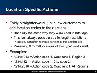 Location Specific Actions
• Fairly straightforward, just allow customers to
add location codes to their actions
• Hopefully the same way they were used in Info tags
• This isn’t always possible due to length restrictions
• But you can often recreate portions of the location info.
• Reserving 0 for “all locations of this type” works well.
• Examples:
• 1234:1013 = Action code 1, Continent 1, Region 3
• 1234:1121 = Action code 1, City code 21
• 1234:2010 = Action code 2, Continent 1, All Regions
By Richard Steenbergen, nLayer Communications, Inc. 20
 