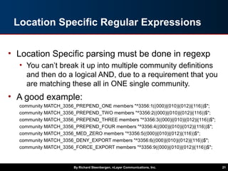 Location Specific Regular Expressions
• Location Specific parsing must be done in regexp
• You can’t break it up into multiple community definitions
and then do a logical AND, due to a requirement that you
are matching these all in ONE single community.
• A good example:
community MATCH_3356_PREPEND_ONE members "^3356:1((000)|(010)|(012)|(116))$";
community MATCH_3356_PREPEND_TWO members "^3356:2((000)|(010)|(012)|(116))$";
community MATCH_3356_PREPEND_THREE members "^3356:3((000)|(010)|(012)|(116))$";
community MATCH_3356_PREPEND_FOUR members "^3356:4((000)|(010)|(012)|(116))$";
community MATCH_3356_MED_ZERO members "^3356:5((000)|(010)|(012)|(116))$";
community MATCH_3356_DENY_EXPORT members "^3356:6((000)|(010)|(012)|(116))$";
community MATCH_3356_FORCE_EXPORT members "^3356:9((000)|(010)|(012)|(116))$";
By Richard Steenbergen, nLayer Communications, Inc. 21
 