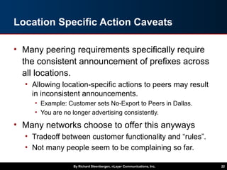 Location Specific Action Caveats
• Many peering requirements specifically require
the consistent announcement of prefixes across
all locations.
• Allowing location-specific actions to peers may result
in inconsistent announcements.
• Example: Customer sets No-Export to Peers in Dallas.
• You are no longer advertising consistently.
• Many networks choose to offer this anyways
• Tradeoff between customer functionality and “rules”.
• Not many people seem to be complaining so far.
By Richard Steenbergen, nLayer Communications, Inc. 22
 