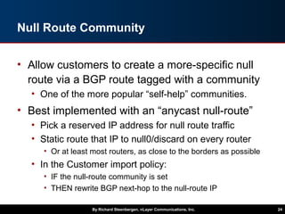 Null Route Community
• Allow customers to create a more-specific null
route via a BGP route tagged with a community
• One of the more popular “self-help” communities.
• Best implemented with an “anycast null-route”
• Pick a reserved IP address for null route traffic
• Static route that IP to null0/discard on every router
• Or at least most routers, as close to the borders as possible
• In the Customer import policy:
• IF the null-route community is set
• THEN rewrite BGP next-hop to the null-route IP
By Richard Steenbergen, nLayer Communications, Inc. 24
 