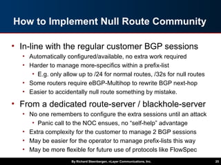 How to Implement Null Route Community
• In-line with the regular customer BGP sessions
• Automatically configured/available, no extra work required
• Harder to manage more-specifics within a prefix-list
• E.g. only allow up to /24 for normal routes, /32s for null routes
• Some routers require eBGP-Multihop to rewrite BGP next-hop
• Easier to accidentally null route something by mistake.
• From a dedicated route-server / blackhole-server
• No one remembers to configure the extra sessions until an attack
• Panic call to the NOC ensues, no “self-help” advantage
• Extra complexity for the customer to manage 2 BGP sessions
• May be easier for the operator to manage prefix-lists this way
• May be more flexible for future use of protocols like FlowSpec
By Richard Steenbergen, nLayer Communications, Inc. 25
 