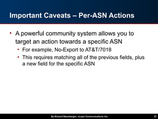 Important Caveats – Per-ASN Actions
• A powerful community system allows you to
target an action towards a specific ASN
• For example, No-Export to AT&T/7018
• This requires matching all of the previous fields, plus
a new field for the specific ASN
By Richard Steenbergen, nLayer Communications, Inc. 27
 