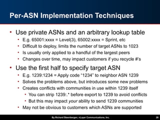 Per-ASN Implementation Techniques
• Use private ASNs and an arbitrary lookup table
• E.g. 65001:xxxx = Level(3), 65002:xxxx = Sprint, etc
• Difficult to deploy, limits the number of target ASNs to 1023
• Is usually only applied to a handful of the largest peers
• Changes over time, may impact customers if you recycle #’s
• Use the first half to specify target ASN
• E.g. 1239:1234 = Apply code “1234” to neighbor ASN 1239
• Solves the problems above, but introduces some new problems
• Creates conflicts with communities in use within 1239 itself
• You can strip 1239:.* before export to 1239 to avoid conflicts
• But this may impact your ability to send 1239 communities
• May not be obvious to customers which ASNs are supported
By Richard Steenbergen, nLayer Communications, Inc. 28
 