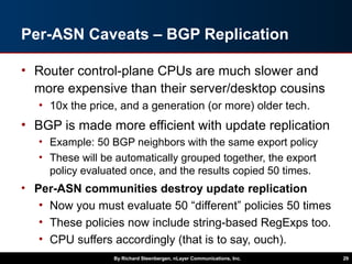 Per-ASN Caveats – BGP Replication
• Router control-plane CPUs are much slower and
more expensive than their server/desktop cousins
• 10x the price, and a generation (or more) older tech.
• BGP is made more efficient with update replication
• Example: 50 BGP neighbors with the same export policy
• These will be automatically grouped together, the export
policy evaluated once, and the results copied 50 times.
• Per-ASN communities destroy update replication
• Now you must evaluate 50 “different” policies 50 times
• These policies now include string-based RegExps too.
• CPU suffers accordingly (that is to say, ouch).
By Richard Steenbergen, nLayer Communications, Inc. 29
 