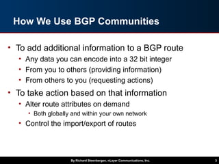 How We Use BGP Communities
• To add additional information to a BGP route
• Any data you can encode into a 32 bit integer
• From you to others (providing information)
• From others to you (requesting actions)
• To take action based on that information
• Alter route attributes on demand
• Both globally and within your own network
• Control the import/export of routes
By Richard Steenbergen, nLayer Communications, Inc. 3
 