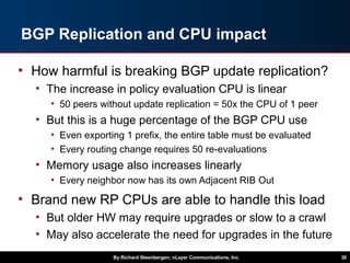 BGP Replication and CPU impact
• How harmful is breaking BGP update replication?
• The increase in policy evaluation CPU is linear
• 50 peers without update replication = 50x the CPU of 1 peer
• But this is a huge percentage of the BGP CPU use
• Even exporting 1 prefix, the entire table must be evaluated
• Every routing change requires 50 re-evaluations
• Memory usage also increases linearly
• Every neighbor now has its own Adjacent RIB Out
• Brand new RP CPUs are able to handle this load
• But older HW may require upgrades or slow to a crawl
• May also accelerate the need for upgrades in the future
By Richard Steenbergen, nLayer Communications, Inc. 30
 