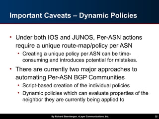 Important Caveats – Dynamic Policies
• Under both IOS and JUNOS, Per-ASN actions
require a unique route-map/policy per ASN
• Creating a unique policy per ASN can be time-
consuming and introduces potential for mistakes.
• There are currently two major approaches to
automating Per-ASN BGP Communities
• Script-based creation of the individual policies
• Dynamic policies which can evaluate properties of the
neighbor they are currently being applied to
By Richard Steenbergen, nLayer Communications, Inc. 32
 