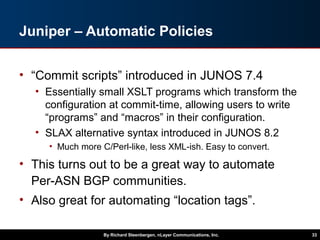 Juniper – Automatic Policies
• “Commit scripts” introduced in JUNOS 7.4
• Essentially small XSLT programs which transform the
configuration at commit-time, allowing users to write
“programs” and “macros” in their configuration.
• SLAX alternative syntax introduced in JUNOS 8.2
• Much more C/Perl-like, less XML-ish. Easy to convert.
• This turns out to be a great way to automate
Per-ASN BGP communities.
• Also great for automating “location tags”.
By Richard Steenbergen, nLayer Communications, Inc. 33
 