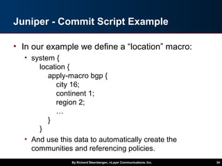 Juniper - Commit Script Example
• In our example we define a “location” macro:
• system {
location {
apply-macro bgp {
city 16;
continent 1;
region 2;
…
}
}
• And use this data to automatically create the
communities and referencing policies.
By Richard Steenbergen, nLayer Communications, Inc. 34
 