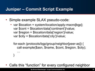 Juniper – Commit Script Example
• Simple example SLAX pseudo-code:
• var $location = system/location/apply-macro[bgp];
var $cont = $location/data[‘continent’]/value;
var $region = $location/data[‘region’]/value;
var $city = $location/data[‘city’]/value;
for-each (protocols/bgp/group/neighbor[peer-as]) {
call example($asn, $name, $cont, $region, $city);
…
}
• Calls this “function” for every configured neighbor
By Richard Steenbergen, nLayer Communications, Inc. 35
 