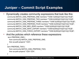Juniper – Commit Script Examples
• Dynamically creates community expressions that look like this:
community MATCH_3356_PREPEND_ONE members "^3356:1((000)|(010)|(012)|(116))$";
community MATCH_3356_PREPEND_TWO members "^3356:2((000)|(010)|(012)|(116))$";
community MATCH_3356_PREPEND_THREE members "^3356:3((000)|(010)|(012)|(116))$";
community MATCH_3356_PREPEND_FOUR members "^3356:4((000)|(010)|(012)|(116))$";
community MATCH_3356_MED_ZERO members "^3356:5((000)|(010)|(012)|(116))$";
community MATCH_3356_DENY_EXPORT members "^3356:6((000)|(010)|(012)|(116))$";
community MATCH_3356_FORCE_EXPORT members "^3356:9((000)|(010)|(012)|(116))$";
• And the policies which reference these expressions
term PREPEND_ONE {
from community MATCH_3356_PREPEND_ONE;
then as-path-prepend “1234”;
}
term PREPEND_TWO {
from community MATCH_3356_PREPEND_TWO;
then as-path-prepend “1234 1234";
}
…
By Richard Steenbergen, nLayer Communications, Inc. 36
 