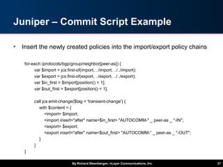 Juniper – Commit Script Example
• Insert the newly created policies into the import/export policy chains
for-each (protocols/bgp/group/neighbor[peer-as]) {
var $import = jcs:first-of(import, ../import, ../../import);
var $export = jcs:first-of(export, ../export, ../../export);
var $in_first = $import[position() = 1];
var $out_first = $export[position() = 1];
call jcs:emit-change($tag = 'transient-change') {
with $content = {
<import> $import;
<import insert="after" name=$in_first> "AUTOCOMM-" _ peer-as _ "-IN";
<export> $export;
<export insert="after" name=$out_first> "AUTOCOMM-“ _ peer-as _ "-OUT";
}
}
}
By Richard Steenbergen, nLayer Communications, Inc. 37
 
