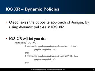 IOS XR – Dynamic Policies
• Cisco takes the opposite approach of Juniper, by
using dynamic policies in IOS XR
• IOS-XR will let you do:
route-policy PEER-OUT
if community matches-any (peeras:1, peeras:1111) then
prepend as-path 7132 1
endif
if community matches-any (peeras:2, peeras:2111) then
prepend as-path 7132 2
endif
By Richard Steenbergen, nLayer Communications, Inc. 38
 