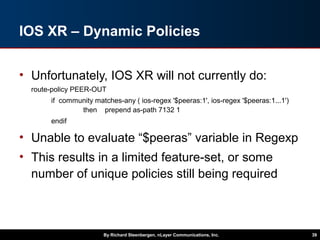 IOS XR – Dynamic Policies
• Unfortunately, IOS XR will not currently do:
route-policy PEER-OUT
if community matches-any ( ios-regex '$peeras:1', ios-regex '$peeras:1...1')
then prepend as-path 7132 1
endif
• Unable to evaluate “$peeras” variable in Regexp
• This results in a limited feature-set, or some
number of unique policies still being required
By Richard Steenbergen, nLayer Communications, Inc. 39
 