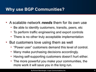 Why use BGP Communities?
• A scalable network needs them for its own use
• Be able to identify customers, transits, peers, etc
• To perform traffic engineering and export controls
• There is no other truly acceptable implementation
• But customers love using them as well
• “Power user” customers demand this level of control.
• Many make purchasing decisions accordingly.
• Having self-supporting customers doesn’t hurt either.
• The more powerful you make your communities, the
more work it will save you in the long run.
By Richard Steenbergen, nLayer Communications, Inc. 4
 