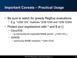 Important Caveats – Practical Usage
• Be sure to watch for greedy RegExp evaluations
• E.g. “1239:123.” matches 1239:1234 and 1239:12345
• Protect your expressions with ^ and $ or ()
• Cisco/IOS
• ip community-list expanded NAME permit “_(1234:123.)_”
• JUNOS
• community NAME members “^1234:123.$”
By Richard Steenbergen, nLayer Communications, Inc. 40
 