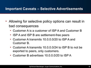 Important Caveats – Selective Advertisements
• Allowing for selective policy options can result in
bad consequences
• Customer A is a customer of ISP A and Customer B
• ISP A and ISP B are settlement-free peers
• Customer A transmits 10.0.0.0/20 to ISP A and
Customer B.
• Customer A transmits 10.0.0.0/24 to ISP B to not be
exported to peers, only customers.
• Customer B advertises 10.0.0.0/20 to ISP A
By Richard Steenbergen, nLayer Communications, Inc. 42
 