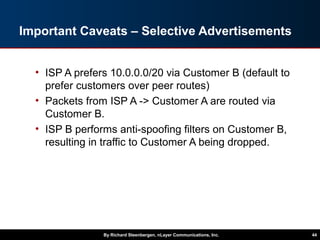Important Caveats – Selective Advertisements
• ISP A prefers 10.0.0.0/20 via Customer B (default to
prefer customers over peer routes)
• Packets from ISP A -> Customer A are routed via
Customer B.
• ISP B performs anti-spoofing filters on Customer B,
resulting in traffic to Customer A being dropped.
By Richard Steenbergen, nLayer Communications, Inc. 44
 