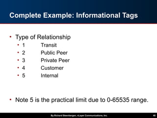 Complete Example: Informational Tags
• Type of Relationship
• 1 Transit
• 2 Public Peer
• 3 Private Peer
• 4 Customer
• 5 Internal
• Note 5 is the practical limit due to 0-65535 range.
By Richard Steenbergen, nLayer Communications, Inc. 48
 