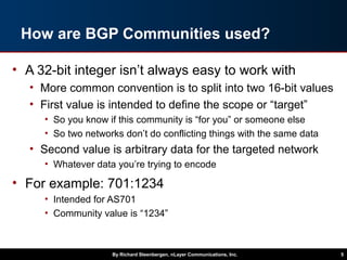 By Richard Steenbergen, nLayer Communications, Inc. 5
How are BGP Communities used?
• A 32-bit integer isn’t always easy to work with
• More common convention is to split into two 16-bit values
• First value is intended to define the scope or “target”
• So you know if this community is “for you” or someone else
• So two networks don’t do conflicting things with the same data
• Second value is arbitrary data for the targeted network
• Whatever data you’re trying to encode
• For example: 701:1234
• Intended for AS701
• Community value is “1234”
 