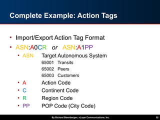 Complete Example: Action Tags
• Import/Export Action Tag Format
• ASN:A0CR or ASN:A1PP
• ASN Target Autonomous System
65001 Transits
65002 Peers
65003 Customers
• A Action Code
• C Continent Code
• R Region Code
• PP POP Code (City Code)
By Richard Steenbergen, nLayer Communications, Inc. 52
 
