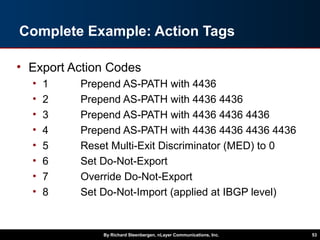 Complete Example: Action Tags
• Export Action Codes
• 1 Prepend AS-PATH with 4436
• 2 Prepend AS-PATH with 4436 4436
• 3 Prepend AS-PATH with 4436 4436 4436
• 4 Prepend AS-PATH with 4436 4436 4436 4436
• 5 Reset Multi-Exit Discriminator (MED) to 0
• 6 Set Do-Not-Export
• 7 Override Do-Not-Export
• 8 Set Do-Not-Import (applied at IBGP level)
By Richard Steenbergen, nLayer Communications, Inc. 53
 