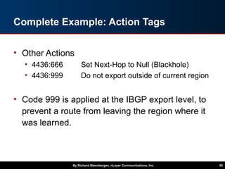 Complete Example: Action Tags
• Other Actions
• 4436:666 Set Next-Hop to Null (Blackhole)
• 4436:999 Do not export outside of current region
• Code 999 is applied at the IBGP export level, to
prevent a route from leaving the region where it
was learned.
By Richard Steenbergen, nLayer Communications, Inc. 55
 