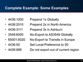 Complete Example: Some Examples
• 4436:1000 Prepend 1x Globally
• 4436:2010 Prepend 2x in North America
• 4436:3111 Prepend 3x in Ashburn
• 3549:6000 No-Export to AS3549 Globally
• 65001:6020 No-Export to Transits in Europe
• 4436:50 Set Local-Preference to 50
• 4436:999 Do not export out of current region
By Richard Steenbergen, nLayer Communications, Inc. 56
 