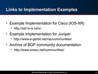 Links to Implementation Examples
• Example Implementation for Cisco (IOS-XR)
• http://spf.is-is.ca/xr
• Example Implementation for Juniper
• http://www.e-gerbil.net/ras/communities/
• Archive of BGP community documentation
• http://www.onesc.net/communities/
By Richard Steenbergen, nLayer Communications, Inc. 57
 