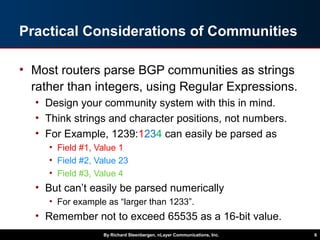 Practical Considerations of Communities
• Most routers parse BGP communities as strings
rather than integers, using Regular Expressions.
• Design your community system with this in mind.
• Think strings and character positions, not numbers.
• For Example, 1239:1234 can easily be parsed as
• Field #1, Value 1
• Field #2, Value 23
• Field #3, Value 4
• But can’t easily be parsed numerically
• For example as “larger than 1233”.
• Remember not to exceed 65535 as a 16-bit value.
By Richard Steenbergen, nLayer Communications, Inc. 6
 