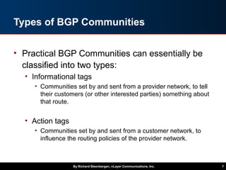 Types of BGP Communities
• Practical BGP Communities can essentially be
classified into two types:
• Informational tags
• Communities set by and sent from a provider network, to tell
their customers (or other interested parties) something about
that route.
• Action tags
• Communities set by and sent from a customer network, to
influence the routing policies of the provider network.
By Richard Steenbergen, nLayer Communications, Inc. 7
 
