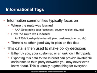 Informational Tags
• Information communities typically focus on
• Where the route was learned
• AKA Geographic data (continent, country, region, city, etc)
• How the route was learned
• AKA Relationship data (transit, peer, customer, internal, etc)
• There is no other good way to pass on this data
• This data is then used to make policy decisions
• Either by you, your customer, or an unknown third party.
• Exporting this data to the Internet can provide invaluable
assistance to third party networks you may never even
know about. This is usually a good thing for everyone.
By Richard Steenbergen, nLayer Communications, Inc. 9
 