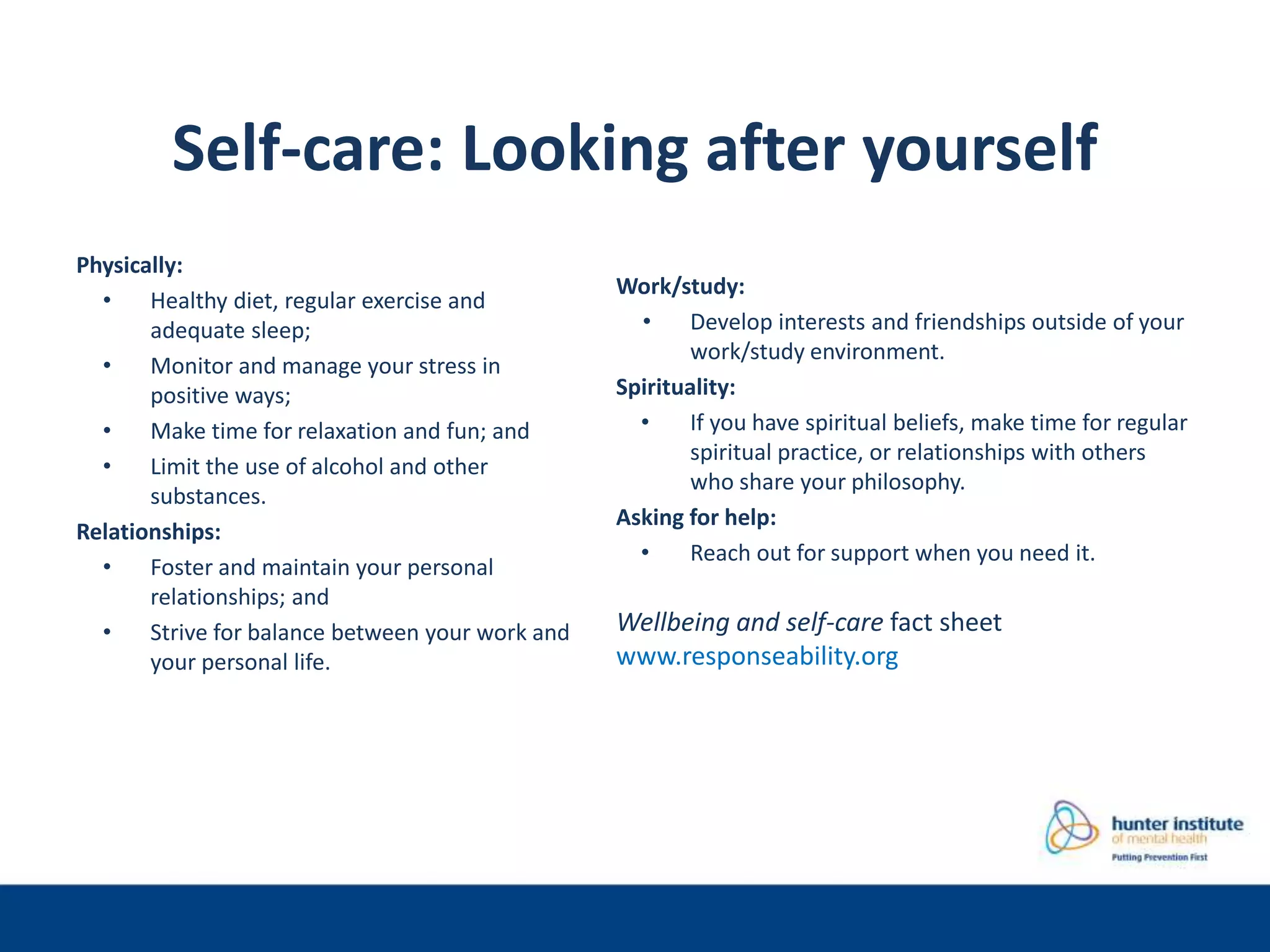 Self-care: Looking after yourself
Physically:
• Healthy diet, regular exercise and
adequate sleep;
• Monitor and manage your stress in
positive ways;
• Make time for relaxation and fun; and
• Limit the use of alcohol and other
substances.
Relationships:
• Foster and maintain your personal
relationships; and
• Strive for balance between your work and
your personal life.
Work/study:
• Develop interests and friendships outside of your
work/study environment.
Spirituality:
• If you have spiritual beliefs, make time for regular
spiritual practice, or relationships with others
who share your philosophy.
Asking for help:
• Reach out for support when you need it.
Wellbeing and self-care fact sheet
www.responseability.org
 