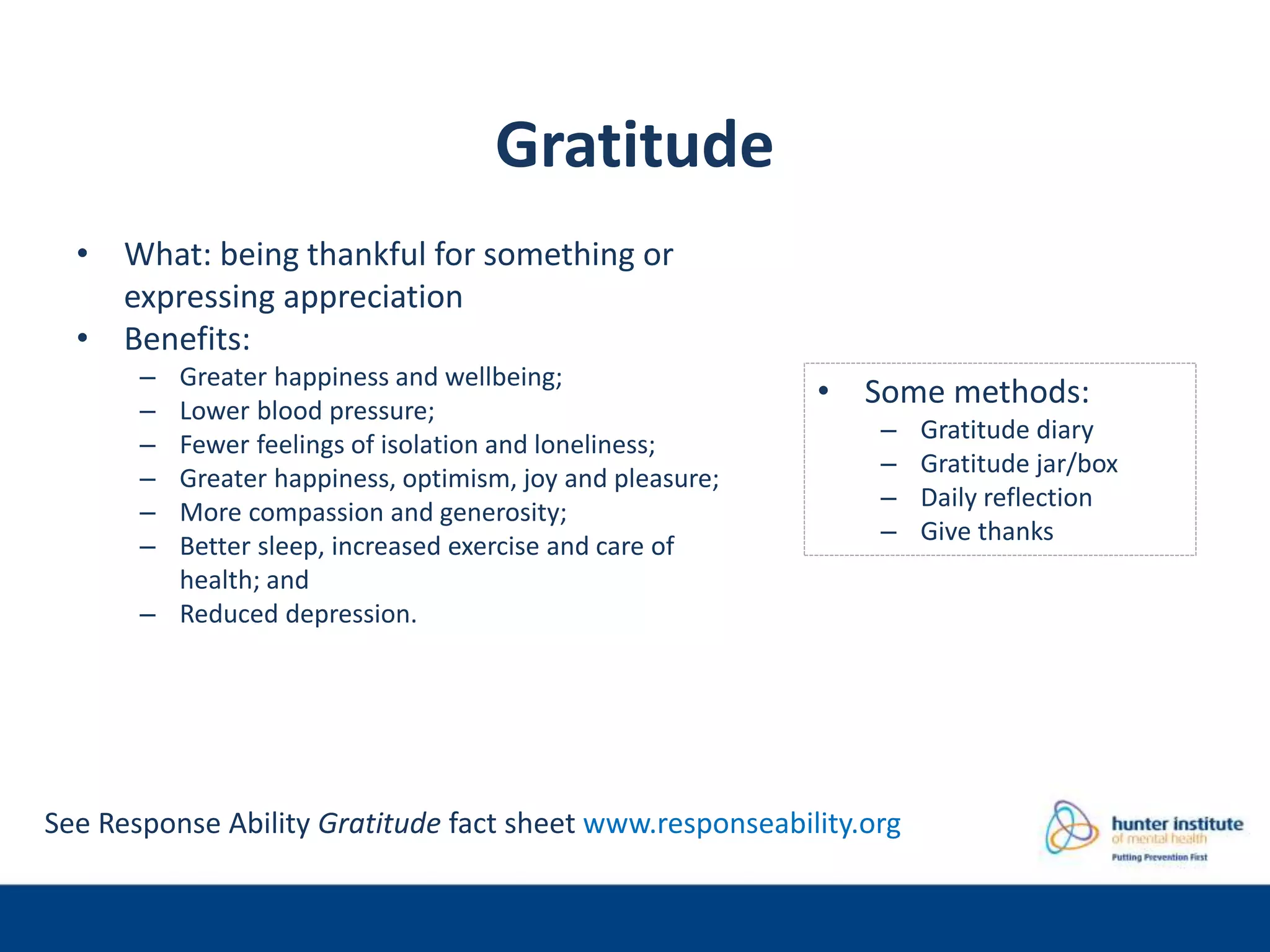 Gratitude
• What: being thankful for something or
expressing appreciation
• Benefits:
– Greater happiness and wellbeing;
– Lower blood pressure;
– Fewer feelings of isolation and loneliness;
– Greater happiness, optimism, joy and pleasure;
– More compassion and generosity;
– Better sleep, increased exercise and care of
health; and
– Reduced depression.
• Some methods:
– Gratitude diary
– Gratitude jar/box
– Daily reflection
– Give thanks
See Response Ability Gratitude fact sheet www.responseability.org
 