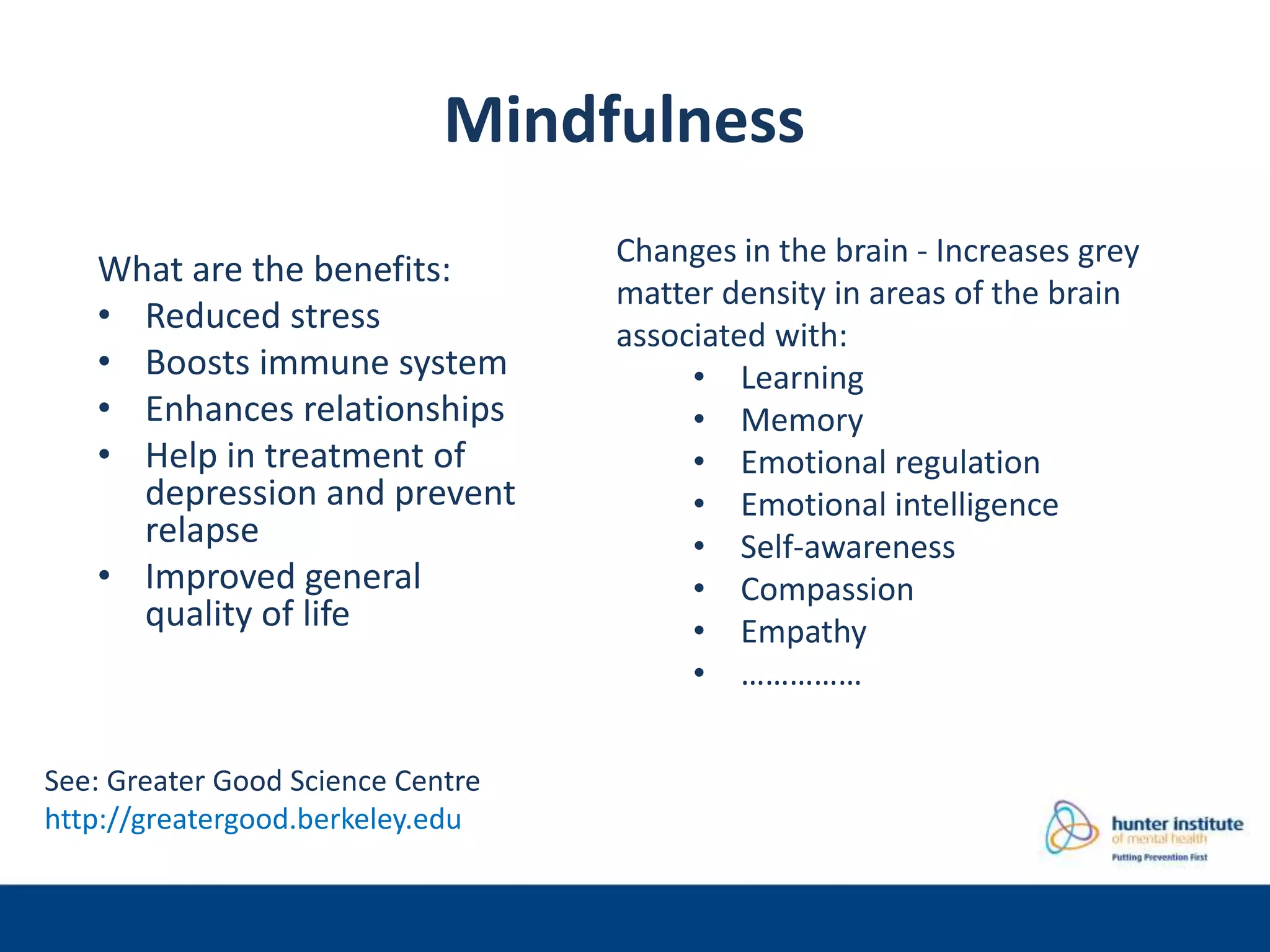 Mindfulness
What are the benefits:
• Reduced stress
• Boosts immune system
• Enhances relationships
• Help in treatment of
depression and prevent
relapse
• Improved general
quality of life
Changes in the brain - Increases grey
matter density in areas of the brain
associated with:
• Learning
• Memory
• Emotional regulation
• Emotional intelligence
• Self-awareness
• Compassion
• Empathy
• ……………
See: Greater Good Science Centre
http://greatergood.berkeley.edu
 