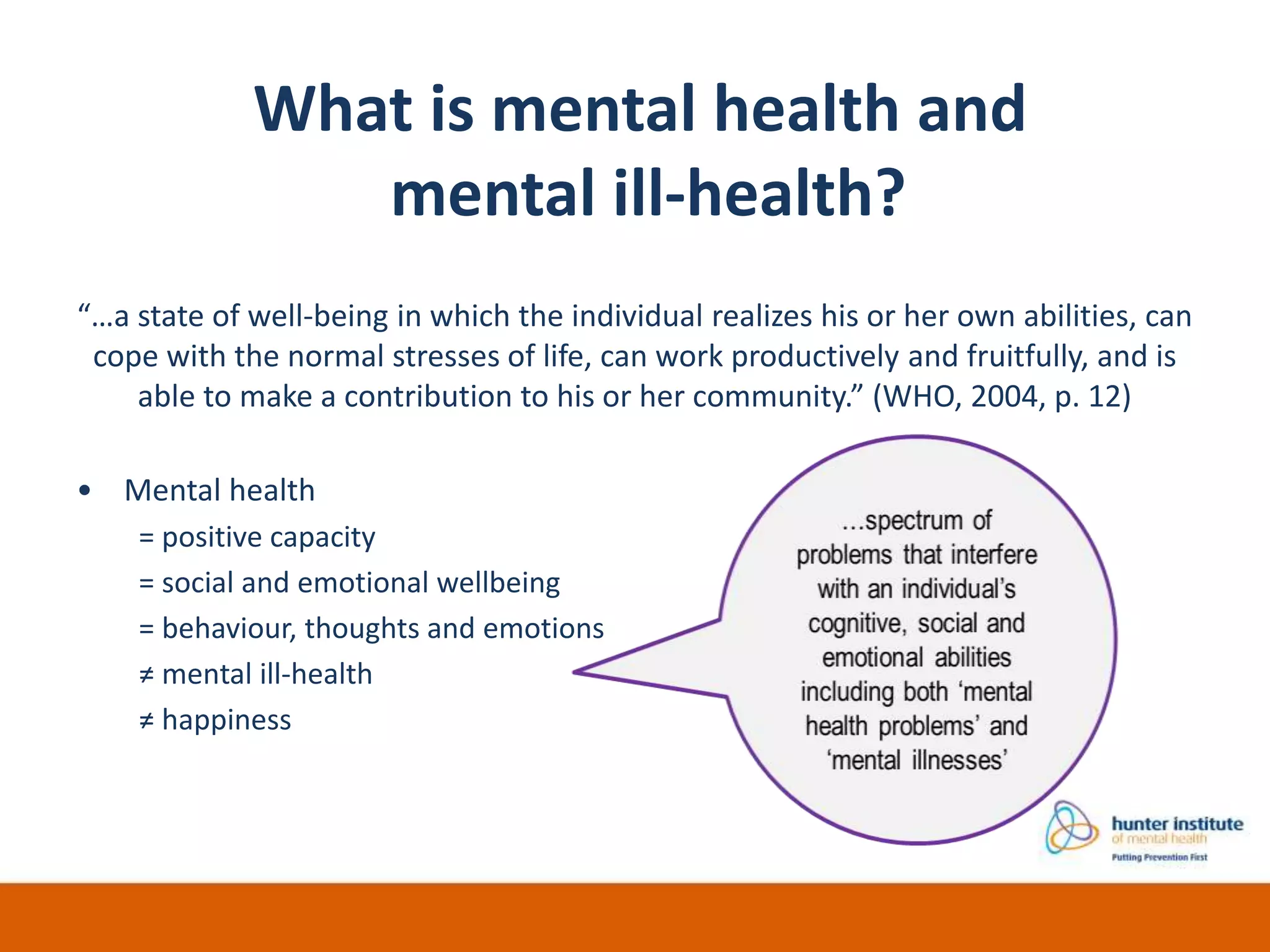 “…a state of well-being in which the individual realizes his or her own abilities, can
cope with the normal stresses of life, can work productively and fruitfully, and is
able to make a contribution to his or her community.” (WHO, 2004, p. 12)
• Mental health
= positive capacity
= social and emotional wellbeing
= behaviour, thoughts and emotions
≠ mental ill-health
≠ happiness
What is mental health and
mental ill-health?
 