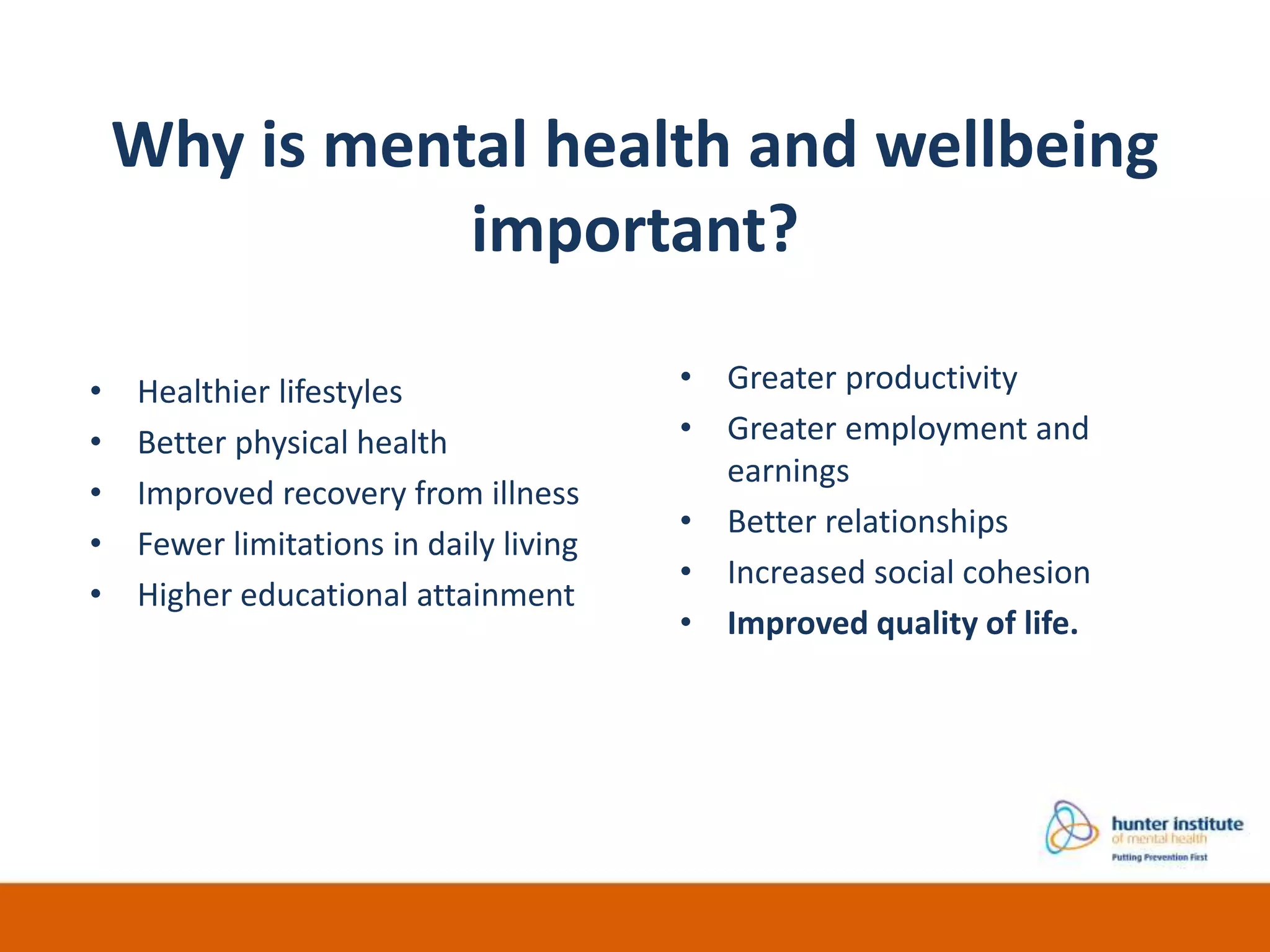 Why is mental health and wellbeing
important?
• Healthier lifestyles
• Better physical health
• Improved recovery from illness
• Fewer limitations in daily living
• Higher educational attainment
• Greater productivity
• Greater employment and
earnings
• Better relationships
• Increased social cohesion
• Improved quality of life.
 