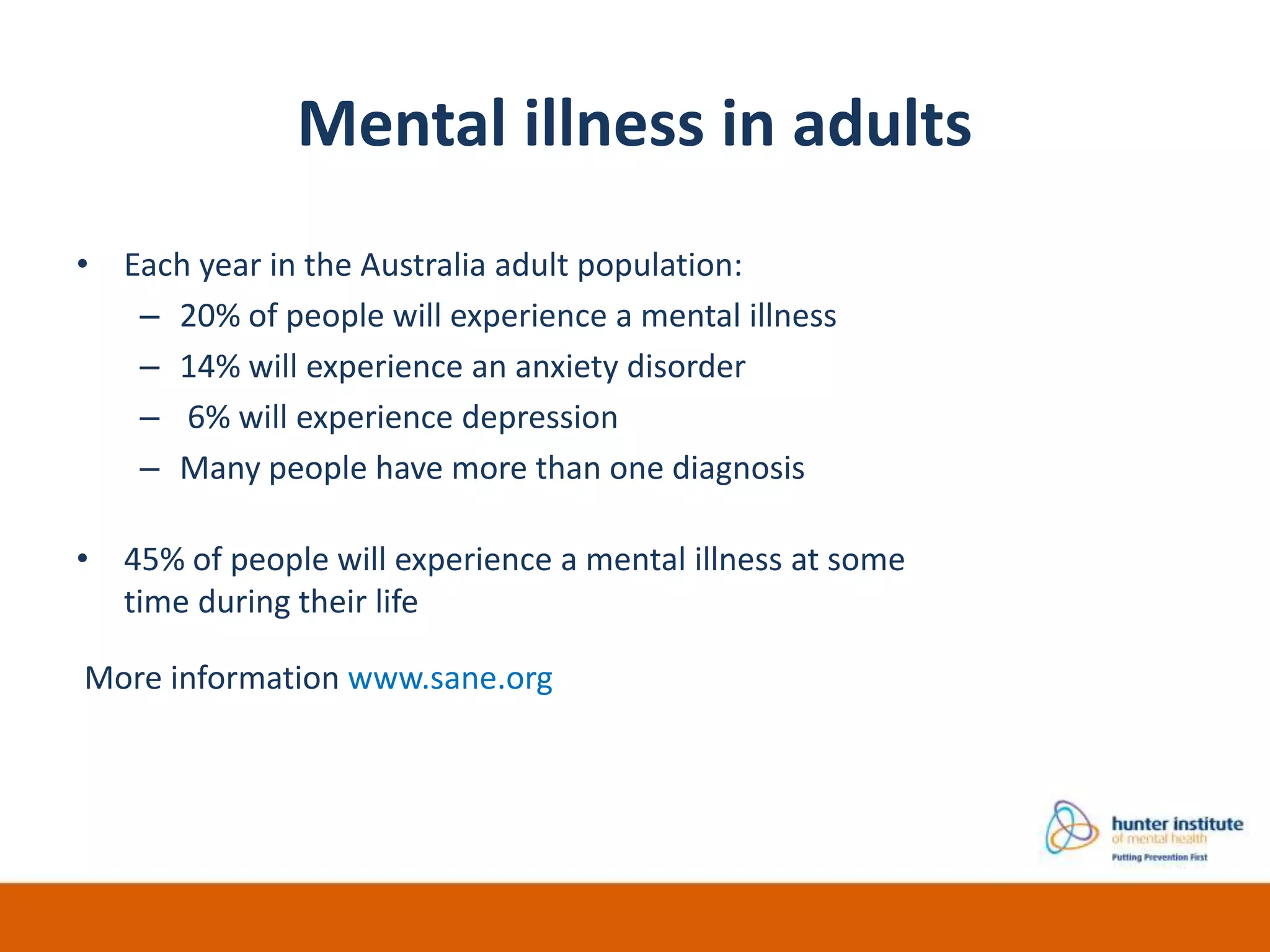 Mental illness in adults
• Each year in the Australia adult population:
– 20% of people will experience a mental illness
– 14% will experience an anxiety disorder
– 6% will experience depression
– Many people have more than one diagnosis
• 45% of people will experience a mental illness at some
time during their life
More information www.sane.org
 