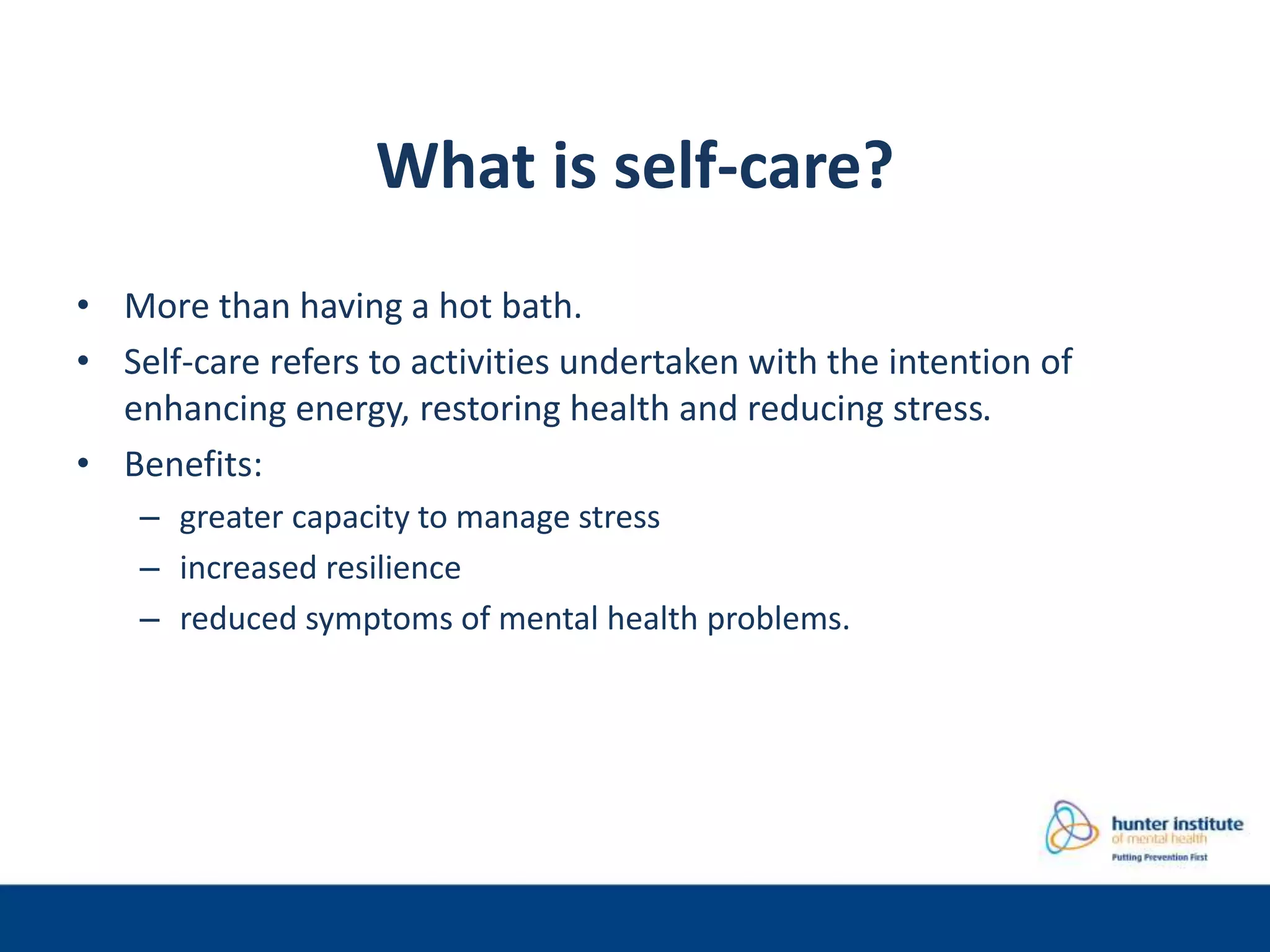 What is self-care?
• More than having a hot bath.
• Self-care refers to activities undertaken with the intention of
enhancing energy, restoring health and reducing stress.
• Benefits:
– greater capacity to manage stress
– increased resilience
– reduced symptoms of mental health problems.
 