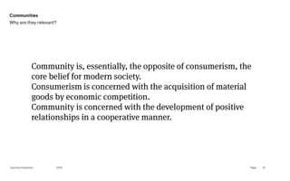 Page
Gummy Industries 10
Community is, essentially, the opposite of consumerism, the
core belief for modern society.
Consumerism is concerned with the acquisition of material
goods by economic competition.
Community is concerned with the development of positive
relationships in a cooperative manner.
2019
Communities
Why are they relevant?
 