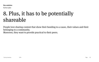 Page
Gummy Industries 101
8. Plus, it has to be potentially
shareable
2019
People love sharing content that show their bonding to a cause, their values and their
belonging to a community. 
Moreover, they want to provide practical to their peers.
Our solution
Action plan
 