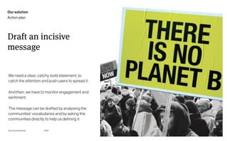 Page
Gummy Industries 106
Draft an incisive
message
2019
We need a clear, catchy, bold statement, to
catch the attention and push users to spread it.
And then, we have to monitor engagement and
sentiment.
The message can be drafted by analysing the
communities’ vocabularies and by asking the
communities directly to help us defining it.
Our solution
Action plan
 