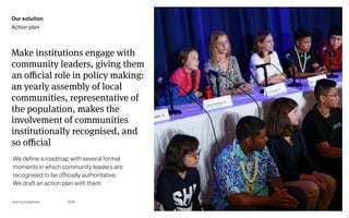 Page
Gummy Industries 109
Make institutions engage with
community leaders, giving them
an oﬃcial role in policy making:
an yearly assembly of local
communities, representative of
the population, makes the
involvement of communities
institutionally recognised, and
so oﬃcial
2019
Our solution
Action plan
We define a roadmap with several formal
moments in which community leaders are
recognised to be officially authoritative. 
We draft an action plan with them.
 