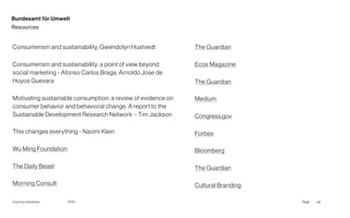 Page
Gummy Industries 116
2019
Bundesamt für Umwelt
Resources
Consumerism and sustainability, Gwendolyn Hustvedt
Consumerism and sustainability: a point of view beyond
social marketing - Afonso Carlos Braga, Arnoldo Jose de
Hoyos Guevara
Motivating sustainable consumption: a review of evidence on
consumer behavior and behavioral change. A report to the
Sustainable Development Research Network  - Tim Jackson
This changes everything - Naomi Klein
Wu Ming Foundation
The Daily Beast
Morning Consult
The Guardian
Ecos Magazine
The Guardian
Medium
Congress.gov
Forbes
Bloomberg
The Guardian
Cultural Branding
 
