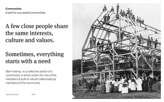 Page
Gummy Industries 15
A few close people share
the same interests,
culture and values.
Sometimes, everything
starts with a need
2019
Communities
A path for successful communities
Barn raising:  is a collective action of a
community, in which a barn for one of the
members is built or rebuilt collectively by
members of the community
 