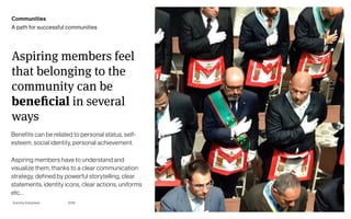 Page
Gummy Industries 18
Aspiring members feel
that belonging to the
community can be
beneficial in several
ways
2019
Communities
A path for successful communities
Benefits can be related to personal status, self-
esteem, social identity, personal achievement.
Aspiring members have to understand and
visualize them, thanks to a clear communication
strategy, defined by powerful storytelling, clear
statements, identity icons, clear actions, uniforms
etc…
 