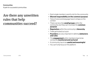 Gummy Industries Page
2019
• Each single member is worth a lot for the community
• Shared responsibility on the common purpose
• Tone of voice and language have to shape on the
context
• There can be a few small groups within the
community, but they can’t contrast the common
purpose
• Reputation within the community is hierarchy
• Trolls get kicked out soon
• Founders are very important in defining behaviors
and rules
• The engagement within members have to be
constantly monitored and nurtured
• A community has to be useful and meaningful
• You can’t only focus on the platform
Are there any unwritten
rules that help
communities succeed?
26
Communities
A path for successful communities
 