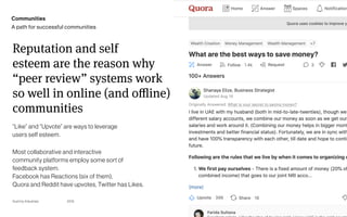 Page
Gummy Industries 31
2019
Reputation and self 
esteem are the reason why 
“peer review” systems work 
so well in online (and oﬄine) 
communities
“Like” and “Upvote” are ways to leverage  
users self esteem.
Most collaborative and interactive 
community platforms employ some sort of  
feedback system. 
Facebook has Reactions (six of them),  
Quora and Reddit have upvotes, Twitter has Likes.
Communities
A path for successful communities
 